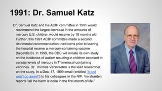 1991: Dr. Samuel Katz
Dr. Samuel Katz and his ACIP committee in 1991 would
recommend the largest increase in the amounts of
mercury U.S. children would receive by 18 months old.
Further, this 1991 ACIP committee made a second
detrimental recommendation: newborns prior to leaving
the hospital receive a mercury-containing vaccine
(hepatitis B). In 1999, the CDC will initiate its own study
on the incidence of autism resulting in children exposed to
various levels of mercury in Thimerosal-containing
vaccines. Dr. Thomas Verstraeten is the lead researcher
on the study. In a Dec. 17, 1999 email (entitled “It just
won’t go away!”) to his colleagues in the NIP, Verstraeten
reports "all the harm is done in the first month of life.”
 