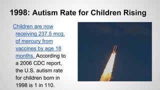 1998: Autism Rate for Children Rising
Children are now
receiving 237.5 mcg.
of mercury from
vaccines by age 18
months. According to
a 2006 CDC report,
the U.S. autism rate
for children born in
1998 is 1 in 110.
 