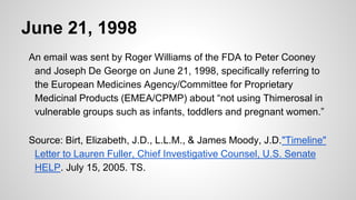 June 21, 1998
An email was sent by Roger Williams of the FDA to Peter Cooney
and Joseph De George on June 21, 1998, specifically referring to
the European Medicines Agency/Committee for Proprietary
Medicinal Products (EMEA/CPMP) about “not using Thimerosal in
vulnerable groups such as infants, toddlers and pregnant women.”
Source: Birt, Elizabeth, J.D., L.L.M., & James Moody, J.D."Timeline"
Letter to Lauren Fuller, Chief Investigative Counsel, U.S. Senate
HELP. July 15, 2005. TS.
 