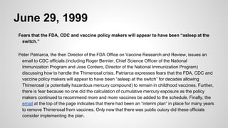 June 29, 1999
Fears that the FDA, CDC and vaccine policy makers will appear to have been “asleep at the
switch.”
Peter Patriarca, the then Director of the FDA Office on Vaccine Research and Review, issues an
email to CDC officials (including Roger Bernier, Chief Science Officer of the National
Immunization Program and Jose Cordero, Director of the National Immunization Program)
discussing how to handle the Thimerosal crisis. Patriarca expresses fears that the FDA, CDC and
vaccine policy makers will appear to have been “asleep at the switch” for decades allowing
Thimerosal (a potentially hazardous mercury compound) to remain in childhood vaccines. Further,
there is fear because no one did the calculation of cumulative mercury exposure as the policy
makers continued to recommend more and more vaccines be added to the schedule. Finally, the
email at the top of the page indicates that there had been an “interim plan” in place for many years
to remove Thimerosal from vaccines. Only now that there was public outcry did these officials
consider implementing the plan.
 