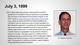 July 3, 1999
CDC outlines alternative position claiming EPA and WHO
guidelines for cumulative mercury exposures not exceeded.
Ben Schwartz of the National Immunization Program in the
CDC, issues an email outlining an alternative position to Dr.
Etzel, where he claims that EPA and WHO guidelines for
cumulative mercury exposures have not been exceeded. Dr.
Ben Schwartz’s approach “to address the Thimerosal problem”
was to add up daily acceptable amounts of mercury which
infants could receive over a 3 month period of time and use the
3 month total as an acceptable mercury level for infants to
receive in one day. This logic would be no different than a
pediatrician giving an infant 90 days’ worth of allowable Tylenol
doses in one day and trying to convince parents that it was
safe. This approach is nothing but trickery, meant to defend
Thimerosal while sacrificing children.
Dr. Benjamin Schwartz
 