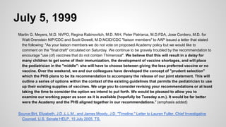 July 5, 1999
Martin G. Meyers, M.D. NVPO, Regina Rabinovitch, M.D. NIH, Peter Patriarca, M.D.FDA, Jose Cordero, M.D. for
Walt Orenstein NIP/CDC and Scott Dowell, M.D.NCID/CDC "liaison members" to AAP issued a letter that stated
the following: "As your liaison members we do not vote on proposed Academy policy but we would like to
comment on the "final draft" circulated on Saturday. We continue to be gravely troubled by the recommendation to
encourage "use (of) vaccines that do not contain Thimerosal". We believe that this will result in a delay for
many children to get some of their immunization, the development of vaccine shortages, and will place
the pediatrician in the "middle": she will have to choose between giving the less preferred vaccine or no
vaccine. Over the weekend, we and our colleagues have developed the concept of "prudent selection"
which the PHS plans to be its recommendation to accompany the release of our joint statement. This will
outline a series of options within the context of the existing guidelines that permits the pediatrician to use
up their existing supplies of vaccines. We urge you to consider revising your recommendations or at least
taking the time to consider the option we intend to put forth. We would be pleased to allow you to
examine our working paper as soon as it is available (hopefully be Tuesday a.m.). It would be far better
were the Academy and the PHS aligned together in our recommendations." (emphasis added)
Source:Birt, Elizabeth, J.D.,L.L.M., and James Moody, J.D. "Timeline." Letter to Lauren Fuller, Chief Investigative
Counsel, U.S. Senate HELP. 15 July 2005. TS.
 