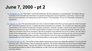 June 7, 2000 - pt 2
Dr. Verstraeten, pg. 165: "Personally, I have three hypotheses. My first hypothesis is it is parental bias. The children that are
more likely to be vaccinated are more likely to be picked and diagnosed. Second hypothesis, I don't know. There is a bias
that I have not recognized, and nobody has yet told me about it. Third hypothesis. It's true, it's Thimerosal. Those are my
hypotheses."
Dr. Johnson, pg. 198: "This association leads me to favor a recommendation that infants up to two years old not be immunized
with Thimerosal containing vaccines if suitable alternative preparations are available. I do not believe the diagnoses justifies
compensation in the Vaccine Compensation Program at this point. I deal with causality, it seems pretty clear to me that the
data are not sufficient one way or the other. My gut feeling? It worries me enough. Forgive this personal comment, but I got
called out of an eight o'clock for an emergency call and my daughter-in-law delivered her son by C-section. Our first male in
the line of the next generation, and I do not want that grandson to get a Thimerosal containing vaccine until we know better
what is going on. It will probably take a long time. In the meantime, and I know there are probably implications for this
internationally, but in the meantime I think I want that grandson to only be given Thimerosal-free vaccines."
Dr. Weil of the AAP, pg. 207: "The number of dose related relationships are linear and statistically significant. You can play with
this all you want. They are linear. They are statistically significant. The positive relationships are those that one might expect
from the Faroe Islands studies. They are also related to those data we do have on experimental animal data and similar to
the neurodevelopmental tox data on other substances, so that I think you can't accept that this is out of the ordinary. It isn't
out of the ordinary."
 