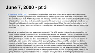 June 7, 2000 - pt 3
Dr. Clements, pg 247- 249: "I am really concerned that we have taken off like a boat going down one arm of the
mangrove swamp at high speed, when in fact there was not enough discussion really early on about which was
the boat should go at all. And I really want to risk offending everyone in the room by saying that perhaps this study
should not have been done at all, because the outcome of it could have, to some extent, been predicted, and we
have all reached this point now where we are left hanging, even though I hear the majority of consultants say to
the Board that they are not convinced there is a causality direct link between Thimerosal and various neurological
outcomes."
"I know how we handle it from here is extremely problematic. The ACIP is going to depend on comments from this
group in order to move forward into policy, and I have been advised that whatever I say should not move into the
policy area because that is not the point of this meeting. But nonetheless, we know from many experiences in
history that the pure scientist has done research because of pure science. But that pure science has resulted in
splitting the atom or some other process, which is completely beyond the power of the scientists who did the
research to control it. And what we have here is people who have, for every best reason in the world, pursued a
direction of research. But there is not the point at which the research results have to be handled, and even if this
committee decides that there is no association and that information gets out, the work that has been done and
through the freedom of information that will be taken by others and will be used in ways beyond the control of this
group. And I am very concerned about that as I suspect it already too late to do anything regardless of any
 