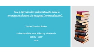 YeniferVizcaíno Ibáñez
Universidad Nacional Abierta y a Distancia
ECEDU- EECP
2020
Paso 3. Ejerciciosobre problematización desde la
investigación educativa y la pedagogía (contextualización).
 