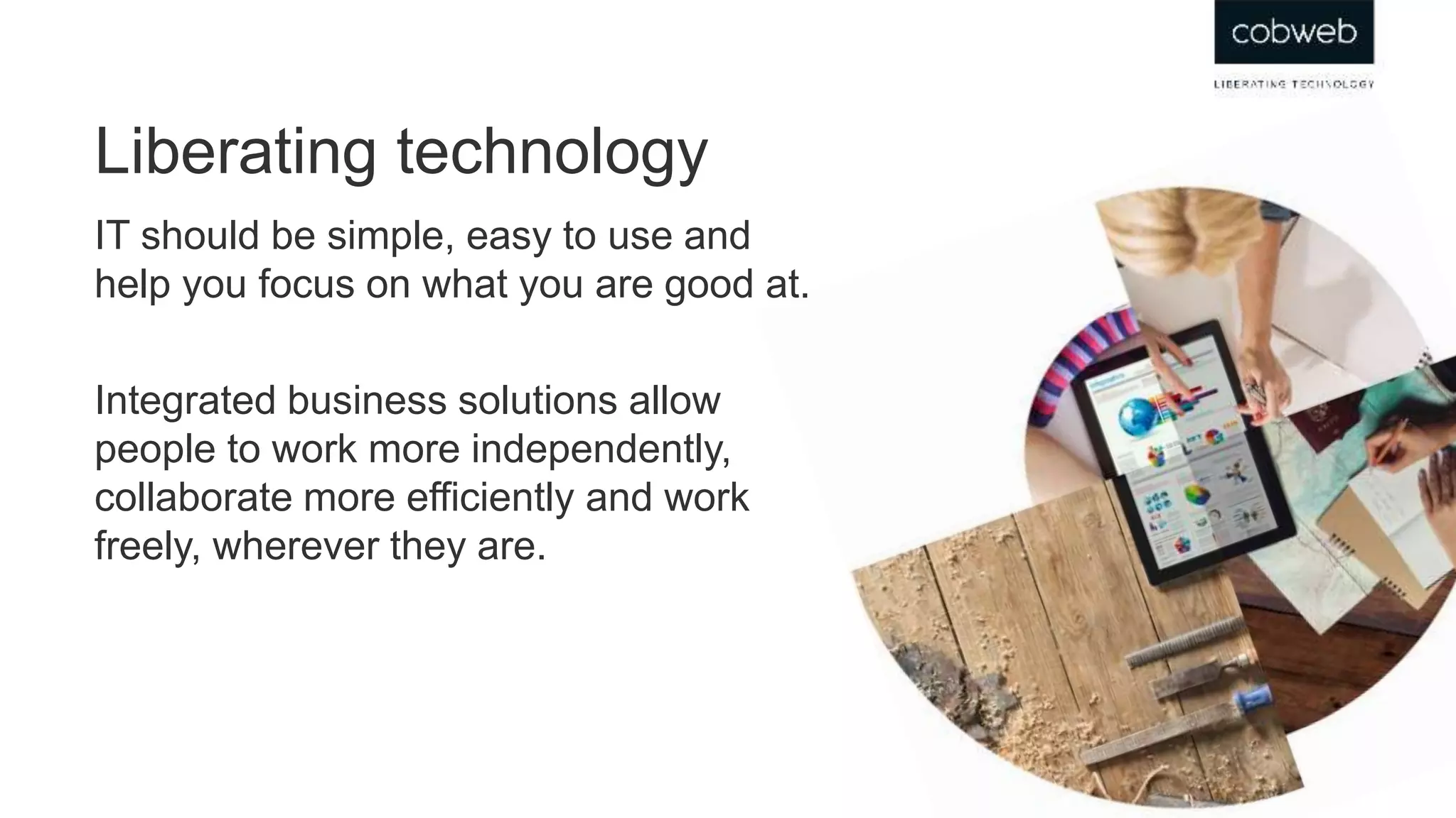 IT should be simple, easy to use and
help you focus on what you are good at.
Integrated business solutions allow
people to work more independently,
collaborate more efficiently and work
freely, wherever they are.
Liberating technology
 