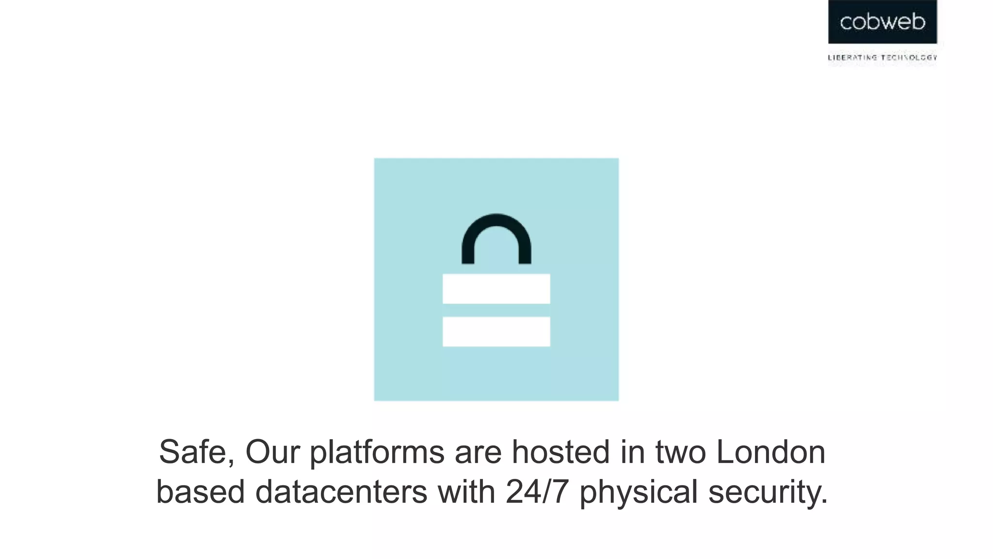 Safe, Our platforms are hosted in two London
based datacenters with 24/7 physical security.
 
