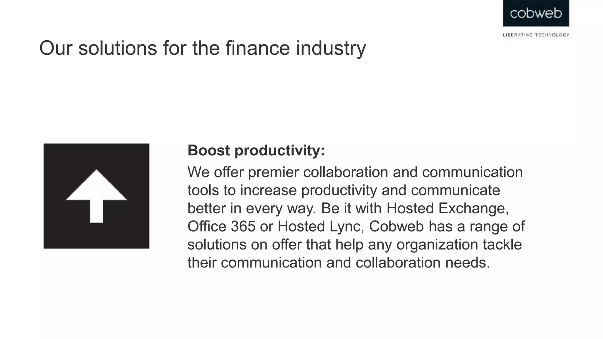 Our solutions for the finance industry
Boost productivity:
We offer premier collaboration and communication
tools to increase productivity and communicate
better in every way. Be it with Hosted Exchange,
Office 365 or Hosted Lync, Cobweb has a range of
solutions on offer that help any organization tackle
their communication and collaboration needs.
 