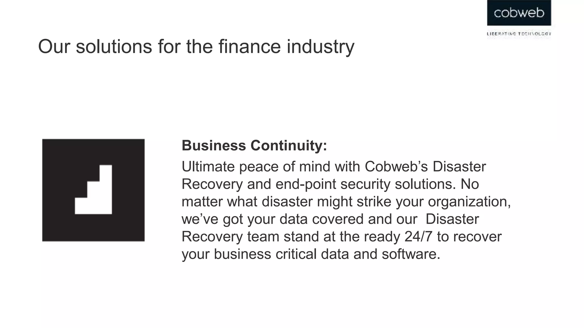Our solutions for the finance industry
Business Continuity:
Ultimate peace of mind with Cobweb’s Disaster
Recovery and end-point security solutions. No
matter what disaster might strike your organization,
we’ve got your data covered and our Disaster
Recovery team stand at the ready 24/7 to recover
your business critical data and software.
 