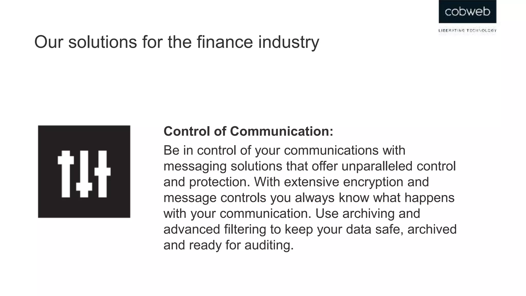 Our solutions for the finance industry
Control of Communication:
Be in control of your communications with
messaging solutions that offer unparalleled control
and protection. With extensive encryption and
message controls you always know what happens
with your communication. Use archiving and
advanced filtering to keep your data safe, archived
and ready for auditing.
 