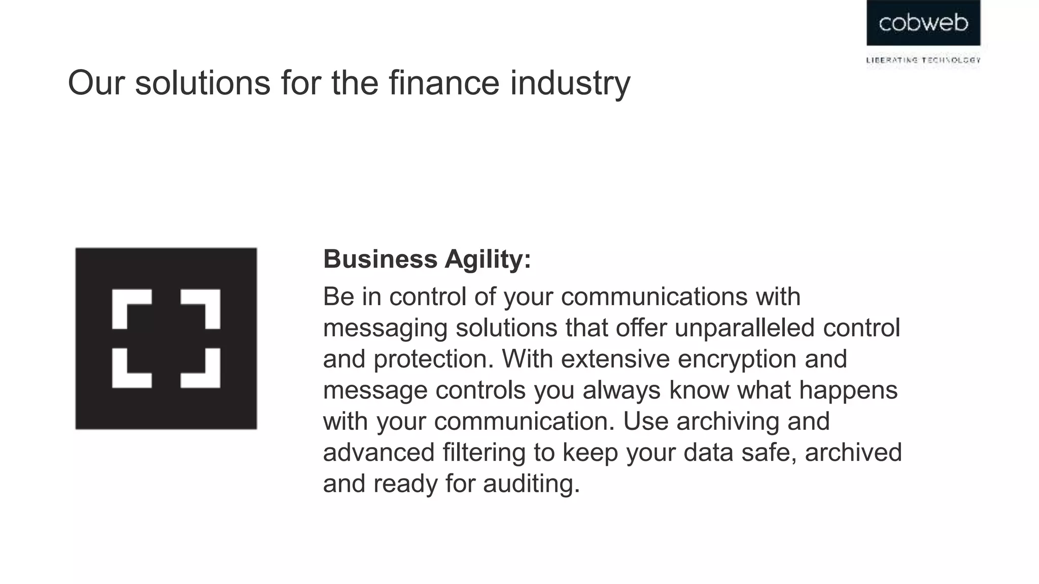 Our solutions for the finance industry
Business Agility:
Be in control of your communications with
messaging solutions that offer unparalleled control
and protection. With extensive encryption and
message controls you always know what happens
with your communication. Use archiving and
advanced filtering to keep your data safe, archived
and ready for auditing.
 