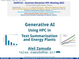 Introduction Generative AI Language Video Power Conclusion
ASHPC23 – Austrian-Slovenian HPC Meeting 2023
13-15 June 2023 at IZUM, Maribor, Slovenia
Organized by EuroCC Slovenia and EuroCC Austria – National Competence Centre for
Supercomputing, Big Data and Artiﬁcial Intelligence, Austria, in cooperation with the
Institute of Information Science, Slovenia, the
Slovenian consortium for high-performance computing (SLING), the
Vienna Scientiﬁc Cluster (VSC), Austria, and the
Research Area Scientiﬁc Computing in Innsbruck, Austria.
150
200
250
300
350
400
450
500
550
16 32 48 64 80
Seconds
to
compute
a
workload
Number of tasks (equals 16 times the SLURM --nodes parameter)
Summarizer workload
Generative AI
Using HPC in
Text Summarization
and Energy Plants
Aleš Zamuda
<ales.zamuda@um.si>
Acknowledgement: this work is supported by ARRS programme P2-0041 and EU project no. 957407.
0 1 2 3 4 5 6 7 8 9
Combined power from 110 MW to 975 MW, step 0.01 MW#104
0
100
200
300
400
500
600
700
Individual
output
(power
[MW]
or
unit
total
cost
[$])
Cost, TC / 3
Powerplant P1 power
Powerplant P2 power
Powerplant P3 power
Aleš Zamuda 7@aleszamuda Generative AI Using HPC in Text Summarization and Energy Plants (June 13, 2023) 1/65
 