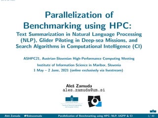 Abstract NLP UGPP CI References
Parallelization of
Benchmarking using HPC:
Text Summarization in Natural Language Processing
(NLP), Glider Piloting in Deep-sea Missions, and
Search Algorithms in Computational Intelligence (CI)
ASHPC21, Austrian-Slovenian High-Performance Computing Meeting
Institute of Information Science in Maribor, Slovenia
1 May – 2 June, 2021 (online exclusively via livestream)
Aleš Zamuda
ales.zamuda@um.si
Aleš Zamuda 7@aleszamuda Parallelization of Benchmarking using HPC: NLP, UGPP & CI 1/ 40
 