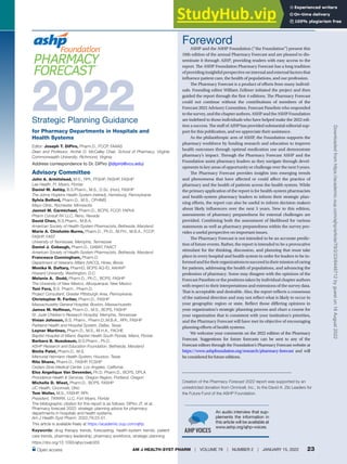 PHARMACY FORECAST 2022
AM J HEALTH-SYST PHARM | VOLUME 79 | NUMBER 2 | JANUARY 15, 2022 23
An audio interview that sup-
plements the information in
this article will be available at
www.ashp.org/ajhp-voices.
2022
Strategic Planning Guidance
for Pharmacy Departments in Hospitals and
Health Systems
Editor: Joseph T. DiPiro, Pharm.D., FCCP, FAAAS
Dean and Professor, Archie O. McCalley Chair, School of Pharmacy, Virginia
Commonwealth University, Richmond, Virginia
Advisory Committee
John A. Armitstead, M.S., RPh, FFSHP, FKSHP, FASHP
Lee Health, Ft. Myers, Florida
Daniel M. Ashby, B.S.Pharm., M.S., D.Sc. (Hon), FASHP
The Johns Hopkins Health System (retired), Harrisburg, Pennsylvania
Sylvia Belford, Pharm.D., M.S., CPHIMS
Mayo Clinic, Rochester, Minnesota
Jannet M. Carmichael, Pharm.D., BCPS, FCCP, FAPhA
Pharm Consult NV LLC, Reno, Nevada
David Chen, B.S.Pharm., M.B.A.
American Society of Health-System Pharmacists, Bethesda, Maryland
Marie A. Chisholm-Burns, Pharm.D., Ph.D., M.P.H., M.B.A., FCCP,
FASHP, FAST
University of Tennessee, Memphis, Tennessee
Daniel J. Cobaugh, Pharm.D., DABAT, FAACT
American Society of Health-System Pharmacists, Bethesda, Maryland
Francesca Cunningham, Pharm.D.
Department of Veterans Affairs (VACO), Hines, Illinois
Monika N. Daftary, PharmD, BCPS AQ-ID, AAHIVP
Howard University, Washington, D.C.
Melanie A. Dodd, Pharm.D., Ph.C., BCPS, FASHP
The University of New Mexico, Albuquerque, New Mexico
Toni Fera, B.S. Pharm., Pharm.D.
Project Consultant, Greater Pittsburgh Area, Pennsylvania
Christopher R. Fortier, Pharm.D., FASHP
Massachusetts General Hospital, Boston, Massachusetts
James M. Hoffman, Pharm.D., M.S., BCPS, FASHP
St. Jude Children’s Research Hospital, Memphis, Tennessee
Vivian Johnson, B.S. Pharm., Pharm.D.,M.B.A., RPh, FASHP
Parkland Health and Hospital System, Dallas, Texas
Leyner Martinez, Pharm.D., M.S., M.H.A., FACHE
Baptist Hospital of Miami, Baptist Health South Florida, Miami, Florida
Barbara B. Nussbaum, B.S.Pharm., Ph.D.
ASHP Research and Education Foundation, Bethesda, Maryland
Binita Patel, Pharm.D., M.S.
Memorial Hermann Health System, Houston, Texas
Rita Shane, Pharm.D., FASHP, FCSHP
Cedars-Sinai Medical Center, Los Angeles, California
Elva Angelique Van Devender, Ph.D, Pharm.D., BCPS, DPLA
Providence Health & Services, Oregon Region, Portland, Oregon
Michelle D. Wiest, Pharm.D., BCPS, FASHP
UC Health, Cincinnati, Ohio
Tom Woller, M.S., FASHP, RPh
President, TWWRX, LLC, Fort Myers, Florida
The bibliographic citation for this report is as follows: DiPiro JT, et al.
Pharmacy forecast 2022: strategic planning advice for pharmacy
departments in hospitals and health systems.
Am J Health-Syst Pharm. 2022;79:23-51.
Address correspondence to Dr. DiPiro (jtdipiro@vcu.edu)
This article is available freely at https://academic.oup.com/ajhp.
Keywords: drug therapy trends, forecasting, health-system trends, patient
care trends, pharmacy leadership, pharmacy workforce, strategic planning
https://doi.org/10.1093/ajhp/zxab355
Open access
Creation of the Pharmacy Forecast 2022 report was supported by an
unrestricted donation from Omnicell, Inc., to the David A. Zilz Leaders for
the Future Fund of the ASHP Foundation.
Foreword
ASHP and the ASHP Foundation (“the Foundation”) present this
10th edition of the annual Pharmacy Forecast and are pleased to dis-
seminate it through AJHP, providing readers with easy access to the
report. The ASHP Foundation Pharmacy Forecast has a long tradition
ofprovidinginsightfulperspectiveoninternalandexternalfactorsthat
influence patient care, the health of populations, and our profession.
The Pharmacy Forecast is a product of efforts from many individ-
uals. Founding editor William Zellmer initiated the project and then
guided the report through the first 4 editions. The Pharmacy Forecast
could not continue without the contributions of members of the
Forecast 2022 Advisory Committee, Forecast Panelists who responded
tothesurvey,andthechapterauthors.ASHPandtheASHPFoundation
are indebted to those individuals who have helped make the 2022 edi-
tion a success. The staff of AJHP has provided substantial editorial sup-
port for this publication, and we appreciate their assistance.
As the philanthropic arm of ASHP, the Foundation supports the
pharmacy workforce by funding research and education to improve
health outcomes through optimal medication use and demonstrate
pharmacy’s impact. Through the Pharmacy Forecast ASHP and the
Foundation assist pharmacy leaders as they navigate through devel-
opments in key areas of opportunity or challenge over the next 5 years.
The Pharmacy Forecast provides insights into emerging trends
and phenomena that have affected or could affect the practice of
pharmacy and the health of patients across the health system. While
the primary application of the report is for health-system pharmacists
and health-system pharmacy leaders to inform their strategic plan-
ning efforts, the report can also be useful to inform decision makers
about likely influencers over the next 5 years. New to this edition,
assessments of pharmacy preparedness for external challenges are
provided. Combining both the assessment of likelihood for various
statements as well as pharmacy preparedness within the survey pro-
vides a useful perspective on important issues.
The Pharmacy Forecast is not intended to be an accurate predic-
tion of future events. Rather, the report is intended to be a provocative
stimulant for the thinking, discussion, and planning that must take
place in every hospital and health system in order for leaders to be in-
formedandfortheirorganizationstosucceedintheirmissionofcaring
for patients, addressing the health of populations, and advancing the
profession of pharmacy. Some may disagree with the opinions of the
Forecast Panelists or the positions taken by individual chapter authors
with respect to their interpretations and extensions of the survey data.
That is acceptable and desirable. Also, the report reflects a consensus
of the national direction and may not reflect what is likely to occur in
your geographic region or state. Reflect those differing opinions in
your organization’s strategic planning process and chart a course for
your organization that is consistent with your institution’s priorities,
and the Pharmacy Forecast will have met its objective of encouraging
planning efforts of health systems.
We welcome your comments on the 2022 edition of the Pharmacy
Forecast. Suggestions for future forecasts can be sent to any of the
Forecast editors through the Foundation’s Pharmacy Forecast website at
https://www.ashpfoundation.org/research/pharmacy-forecast and will
beconsideredforfutureeditions.
Downloaded
from
https://academic.oup.com/ajhp/article/79/2/23/6448712
by
guest
on
18
August
2022
 