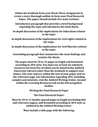 Utilize the feedback from your Week Three Assignment to
create a more thorough outline to form your Final Research
Paper. The paper should include five main sections:
Introductory paragraph that provides a brief background
regarding the topic and introduces the main thesis.
In-depth discussion of the implications for federalism related
to the topic.
In-depth discussion of the implications for civil rights related to
the topic.
In-depth discussion of the implications for civil liberties related
to the topic.
Concluding paragraph that summarizes the main findings and
restates the thesis.
The paper must be 10 to 12 pages in length and formatted
according to APA style. You must use at least six scholarly
resources (at least five of which can be found in the Ashford
University Library) other than the textbook to support your
claims. Cite your sources within the text of your paper and on
the reference page. For information regarding APA, including
samples and tutorials, visit the Ashford Writing Center, located
within the Learning Resources tab on the left navigation
toolbar.
Writing the Final Research Paper
The Final Research Paper:
Must be 10 to 12 double-spaced pages in length (excluding title
and reference pages), and formatted according to APA style as
outlined in the Ashford Writing Center.
Must include a title page with the following:
 