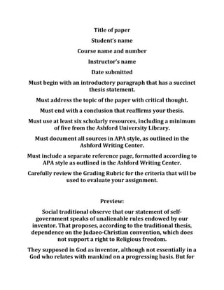 Title of paper
Student’s name
Course name and number
Instructor’s name
Date submitted
Must begin with an introductory paragraph that has a succinct
thesis statement.
Must address the topic of the paper with critical thought.
Must end with a conclusion that reaffirms your thesis.
Must use at least six scholarly resources, including a minimum
of five from the Ashford University Library.
Must document all sources in APA style, as outlined in the
Ashford Writing Center.
Must include a separate reference page, formatted according to
APA style as outlined in the Ashford Writing Center.
Carefully review the Grading Rubric for the criteria that will be
used to evaluate your assignment.
Preview:
Social traditional observe that our statement of self-
government speaks of unalienable rules endowed by our
inventor. That proposes, according to the traditional thesis,
dependence on the Judaeo-Christian convention, which does
not support a right to Religious freedom.
They supposed in God as inventor, although not essentially in a
God who relates with mankind on a progressing basis. But for
 