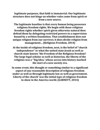 legitimate purposes, that faith is immaterial. Our legitimate
structure does not hinge on whether rules come from spirit or
from a new source.
The legitimate baseline is that every human being possesses
religious freedom rights. We begin with those religious
freedom rights whether spirit-given otherwise natural then
defend them by delegating restricted powers to a supervision
bound by a written foundation. That establishment does not
unique religion from our survives; it does divide religion from
management… (Religious Freedom, 2014)
At the inside of religious freedom, next, is the belief of “church
independence” or what the united state Jesuit as well as
church-state known “the Freedom of the Religious freedom?
The large legal scholar as well as historian, the liberty of the
religious was a “‘big Idea,’ whose access into history marked
the start of a new society era.
In some event, this thought or something similar to a significant
aspect of any reasonable description of religious freedom
under as well as through legitimate law as well as government.
Liberty of the church’ was the initial type of religious freedom
to show in the America world. (GARNETT, 2014)
 