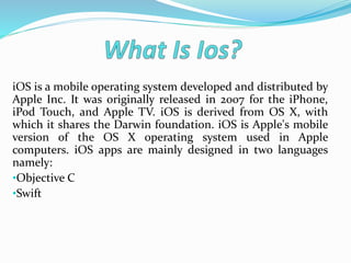 iOS is a mobile operating system developed and distributed by
Apple Inc. It was originally released in 2007 for the iPhone,
iPod Touch, and Apple TV. iOS is derived from OS X, with
which it shares the Darwin foundation. iOS is Apple's mobile
version of the OS X operating system used in Apple
computers. iOS apps are mainly designed in two languages
namely:
•Objective C
•Swift
 