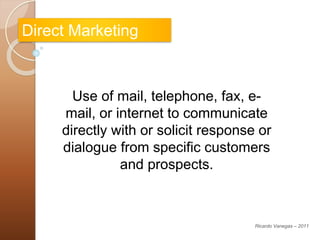 Direct Marketing
Use of mail, telephone, fax, e-
mail, or internet to communicate
directly with or solicit response or
dialogue from specific customers
and prospects.
Ricardo Vanegas – 2011