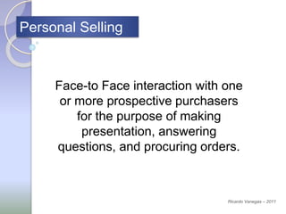 Personal Selling
Face-to Face interaction with one
or more prospective purchasers
for the purpose of making
presentation, answering
questions, and procuring orders.
Ricardo Vanegas – 2011
