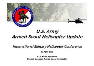 U.S. Army
Armed Scout Helicopter Update
International Military Helicopter Conference
                      29 April 2009

                   COL Keith Robinson
         Project Manager, Armed Scout Helicopter
 