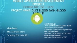 MOBILE APPLICATION DEVELOPMENT
PROJECT
COURSE NO: CSE – 3122
PROJECT NAME: DUET BLOOD BANK-BLOOD
FIGHTER
Developer:
Md. Ashraful Islam
Studying CSE in DUET.
Conducted By:
Prof. Dr.Mohammad. Abdur Rouf
Head of the Department,
Computer Science and Engineering.
Md. Zakir Hossain
Lecturer ,Department of CSE,DUET.
Khawja Imran Masud
Lecturer ,Department of CSE
 