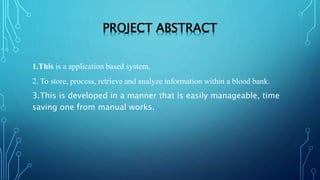 PROJECT ABSTRACT
1.This is a application based system.
2. To store, process, retrieve and analyze information within a blood bank.
3.This is developed in a manner that is easily manageable, time
saving one from manual works.
 