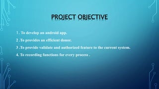 PROJECT OBJECTIVE
1. To develop an android app.
2 .To provides an efficient donor.
3 .To provide validate and authorized feature to the current system.
4. To recording functions for every process .
 