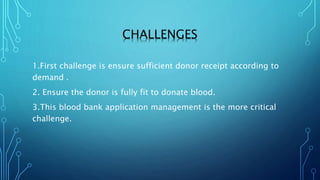 CHALLENGES
1.First challenge is ensure sufficient donor receipt according to
demand .
2. Ensure the donor is fully fit to donate blood.
3.This blood bank application management is the more critical
challenge.
 