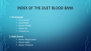 INDEX OF THE DUET BLOOD BANK
1.Homepage
• -Find Donor
• -Add Donor
• -Donor Profile
• -About Us
• -Contact us
2.Add Donor
• -Donor Registration
• -Donor login
• -Donor Timeline
 