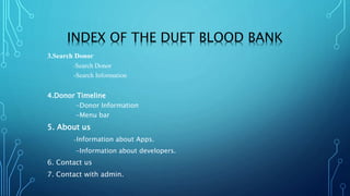 INDEX OF THE DUET BLOOD BANK
3.Search Donor
-Search Donor
-Search Information
4.Donor Timeline
-Donor Information
-Menu bar
5. About us
-Information about Apps.
-Information about developers.
6. Contact us
7. Contact with admin.
 