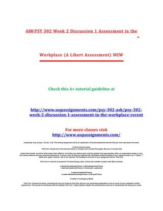 ASH PSY 302 Week 2 Discussion 1 Assessment in the
Workplace (A Likert Assessment) NEW
Check this A+ tutorial guideline at
http://www.uopassignments.com/psy-302-ash/psy-302-
week-2-discussion-1-assessment-in-the-workplace-recent
For more classes visit
http://www.uopassignments.com/
Leadership. Due by Day 7. [CLOs: 2, 6]. This writing assignment will be an exploration of several leadership theories that you have read about this week.
It will include two parts.
• Part One: Choose two of the theories below to compare and contrast thoroughly. Be sure to include what
makes them similar, as well as what makes them different, and where you believe each could be applied most appropriately within an organization based on your
text (using citations) and your personal experiences. If using a chart to help you organize the information would be helpful to you, please include it as a “Figure 1:”
within your paper; however, this is not required. The heading for this part of your assignment will be “Part One.”
Click here to view the Comparison/ Contrast Essays video. [Transcript available located under More actions].
o AuthenticLeadershipTheory o EthicalleadershipTheory
o SpiritualLeadershipTheory o Charismatic Leadership
o ImplicitLeadershipTheory
o Leader-MemberExchangeTheory o Path-goalTheory
o Fiedler’s Contingency Model
• Part Two: Choose one theory, excluding the one you chose for Part One, that you can recall being applicable to one (or more) of your workplace conflict
experiences. This should be introduced with the heading “Part Two” clearly labeled. Explain the event/scenario and how it characterizes the theory you chose.
 
