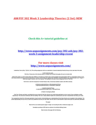 ASH PSY 302 Week 3 Leadership Theories (2 Set) NEW
Check this A+ tutorial guideline at
http://www.uopassignments.com/psy-302-ash/psy-302-
week-3-assignment-leadership-recent
For more classes visit
http://www.uopassignments.com/
Leadership. Due by Day 7. [CLOs: 2, 6]. This writing assignment will be an exploration of several leadership theories that you have read about this week.
It will include two parts.
• Part One: Choose two of the theories below to compare and contrast thoroughly. Be sure to include what
makes them similar, as well as what makes them different, and where you believe each could be applied most appropriately within an organization based on your
text (using citations) and your personal experiences. If using a chart to help you organize the information would be helpful to you, please include it as a “Figure 1:”
within your paper; however, this is not required. The heading for this part of your assignment will be “Part One.”
Click here to view the Comparison/ Contrast Essays video. [Transcript available located under More actions].
o AuthenticLeadershipTheory o EthicalleadershipTheory
o SpiritualLeadershipTheory o Charismatic Leadership
o ImplicitLeadershipTheory
o Leader-MemberExchangeTheory o Path-goalTheory
o Fiedler’s Contingency Model
• Part Two: Choose one theory, excluding the one you chose for Part One, that you can recall being applicable to one (or more) of your workplace conflict
experiences. This should be introduced with the heading “Part Two” clearly labeled. Explain the event/scenario and how it characterizes the theory you chose.
Your assignment should be a thorough exploration of each section, demonstrating your understanding of how these theories can be applied in the workplace. You
should appropriately cite your text, as well as any additional sources you may utilize. Use the rubric to self-evaluate to assure both parts are sufficiently addressed.
The paper
· Must be five to six double-spaced pages in length, not including the title or references pages, and
formatted according to APA style as outlined in the Ashford Writing Center.
· Must include a title page with the following:
 