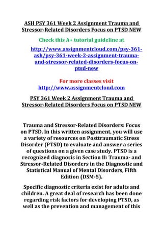 ASH PSY 361 Week 2 Assignment Trauma and
Stressor-Related Disorders Focus on PTSD NEW
Check this A+ tutorial guideline at
http://www.assignmentcloud.com/psy-361-
ash/psy-361-week-2-assignment-trauma-
and-stressor-related-disorders-focus-on-
ptsd-new
For more classes visit
http://www.assignmentcloud.com
PSY 361 Week 2 Assignment Trauma and
Stressor-Related Disorders Focus on PTSD NEW
Trauma and Stressor-Related Disorders: Focus
on PTSD. In this written assignment, you will use
a variety of resources on Posttraumatic Stress
Disorder (PTSD) to evaluate and answer a series
of questions on a given case study. PTSD is a
recognized diagnosis in Section II: Trauma- and
Stressor-Related Disorders in the Diagnostic and
Statistical Manual of Mental Disorders, Fifth
Edition (DSM-5).
Specific diagnostic criteria exist for adults and
children. A great deal of research has been done
regarding risk factors for developing PTSD, as
well as the prevention and management of this
 