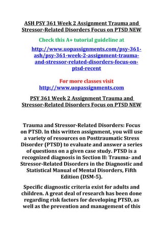 ASH PSY 361 Week 2 Assignment Trauma and
Stressor-Related Disorders Focus on PTSD NEW
Check this A+ tutorial guideline at
http://www.uopassignments.com/psy-361-
ash/psy-361-week-2-assignment-trauma-
and-stressor-related-disorders-focus-on-
ptsd-recent
For more classes visit
http://www.uopassignments.com
PSY 361 Week 2 Assignment Trauma and
Stressor-Related Disorders Focus on PTSD NEW
Trauma and Stressor-Related Disorders: Focus
on PTSD. In this written assignment, you will use
a variety of resources on Posttraumatic Stress
Disorder (PTSD) to evaluate and answer a series
of questions on a given case study. PTSD is a
recognized diagnosis in Section II: Trauma- and
Stressor-Related Disorders in the Diagnostic and
Statistical Manual of Mental Disorders, Fifth
Edition (DSM-5).
Specific diagnostic criteria exist for adults and
children. A great deal of research has been done
regarding risk factors for developing PTSD, as
well as the prevention and management of this
 