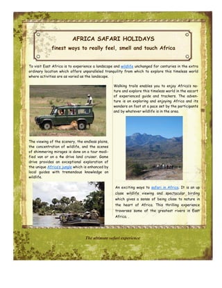 AFRICA SAFARI HOLIDAYS
             finest ways to really feel, smell and touch Africa


To visit East Africa is to experience a landscape and wildlife unchanged for centuries in the extra
ordinary location which offers unparalleled tranquility from which to explore this timeless world
where activities are as varied as the landscape.

                                                  Walking trails enables you to enjoy Africa’s na-
                                                  ture and explore this timeless world in the escort
                                                  of experienced guide and trackers. The adven-
                                                  ture is on exploring and enjoying Africa and its
                                                  wonders on foot at a pace set by the participants
                                                  and by whatever wildlife is in the area.




The viewing of the scenery, the endless plains,
the concentration of wildlife, and the scenes
of shimmering mirages is done on a tour modi-
fied van or on a 4w drive land cruiser. Game
drive provides an exceptional exploration of
the unique Africa’s jungle which is enhanced by
local guides with tremendous knowledge on
wildlife.

                                                  An exciting ways to safari in Africa. It is an up
                                                  close wildlife viewing and spectacular birding
                                                  which gives a sense of being close to nature in
                                                  the heart of Africa. This thrilling experience
                                                  traverses some of the greatest rivers in East
                                                  Africa. .




                                 The ultimate safari experience
 