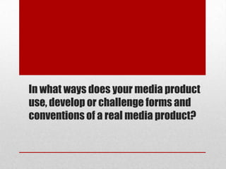In what ways does your media product
use, develop or challenge forms and
conventions of a real media product?
 