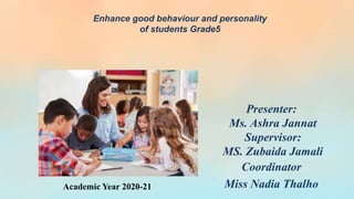 Presenter:
Ms. Ashra Jannat
Supervisor:
MS. Zubaida Jamali
Coordinator
Miss Nadia Thalho
Enhance good behaviour and personality
of students Grade5
Academic Year 2020-21
 