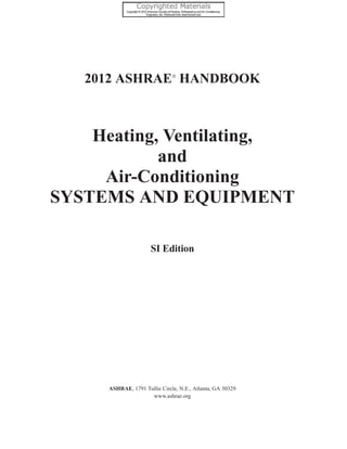 2012 ASHRAE!
HANDBOOK
Heating, Ventilating,
and
Air-Conditioning
SYSTEMS AND EQUIPMENT
ASHRAE, 1791 Tullie Circle, N.E., Atlanta, GA 30329
www.ashrae.org
SI Edition
 