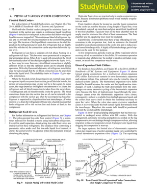 Licensed
for
single
user.
©
2018
ASHRAE,
Inc.
1.22 2018 ASHRAE Handbook—Refrigeration (SI)
6. PIPING AT VARIOUS SYSTEM COMPONENTS
Flooded Fluid Coolers
For a description of flooded fluid coolers, see Chapter 42 of the
2016 ASHRAE Handbook—HVAC Systems and Equipment.
Shell-and-tube flooded coolers designed to minimize liquid en-
trainment in the suction gas require a continuous liquid bleed line
(Figure 9) installed at some point in the cooler shell below the liquid
level to remove trapped oil. This continuous bleed of refrigerant liq-
uid and oil prevents the oil concentration in the cooler from getting
too high. The location of the liquid bleed connection on the shell de-
pends on the refrigerant and oil used. For refrigerants that are highly
miscible with the oil, the connection can be anywhere below the liq-
uid level.
Refrigerant 22 can have a separate oil-rich phase floating on a
refrigerant-rich layer. This becomes more pronounced as evaporat-
ing temperature drops. When R-22 is used with mineral oil, the bleed
line is usually taken off the shell just slightly below the liquid level,
or there may be more than one valved bleed connection at slightly
different levels so that the optimum point can be selected during
operation. With alkyl benzene lubricants, oil/refrigerant miscibility
may be high enough that the oil bleed connection can be anywhere
below the liquid level. The solubility charts in Chapter 12 give spe-
cific information.
Where the flooded cooler design requires an external surge drum
to separate liquid carryover from suction gas off the tube bundle, the
richest oil concentration may or may not be in the cooler. In some
cases, the surge drum has the highest concentration of oil. Here, the
refrigerant and oil bleed connection is taken from the surge drum.
The refrigerant and oil bleed from the cooler by gravity. The bleed
sometimes drains into the suction line so oil can be returned to the
compressor with the suction gas after the accompanying liquid re-
frigerant is vaporized in a liquid-suction heat interchanger. A better
method is to drain the refrigerant/oil bleed into a heated receiver that
boils refrigerant off to the suction line and drains oil back to the
compressor.
Refrigerant Feed Devices
For further information on refrigerant feed devices, see Chapter
11. The pilot-operated low-side float control (Figure 9) is some-
times selected for flooded systems using halocarbon refrigerants.
Except for small capacities, direct-acting low-side float valves are
impractical for these refrigerants. The displacer float controlling a
pneumatic valve works well for low-side liquid level control; it
allows the cooler level to be adjusted within the instrument without
disturbing the piping.
High-side float valves are practical only in single-evaporator sys-
tems, because distribution problems result when multiple evapora-
tors are used.
Float chambers should be located as near the liquid connection
on the cooler as possible because a long length of liquid line, even
if insulated, can pick up room heat and give an artificial liquid level
in the float chamber. Equalizer lines to the float chamber must be
amply sized to minimize the effect of heat transmission. The float
chamber and its equalizing lines must be insulated.
Each flooded cooler system must have a way of keeping oil con-
centration in the evaporator low, both to minimize the bleedoff
needed to keep oil concentration in the cooler low and to reduce sys-
tem losses from large stills. A highly efficient discharge gas/oil sep-
arator can be used for this purpose.
At low temperatures, periodic warm-up of the evaporator allows
recovery of oil accumulation in the chiller. If continuous operation
is required, dual chillers may be needed to deoil an oil-laden evap-
orator, or an oil-free compressor may be used.
Direct-Expansion Fluid Chillers
For details on these chillers, see Chapter 43 in the 2016 ASHRAE
Handbook—HVAC Systems and Equipment. Figure 10 shows
typical piping connections for a multicircuit direct-expansion
(DX) chiller. Each circuit contains its own thermostatic expansion
and solenoid valves. One solenoid valve can be wired to close at
reduced system capacity. The thermostatic expansion valve bulbs
should be located between the cooler and the liquid-suction inter-
changer, if used. Locating the bulb downstream from the inter-
changer can cause excessive cycling of the thermostatic expansion
valve because the flow of high-pressure liquid through the inter-
changer ceases when the thermostatic expansion valve closes;
consequently, no heat is available from the high-pressure liquid, and
the cooler must starve itself to obtain the superheat necessary to
open the valve. When the valve does open, excessive superheat
causes it to overfeed until the bulb senses liquid downstream from
the interchanger. Therefore, the remote bulb should be positioned
between the cooler and the interchanger.
Figure 11 shows a typical piping arrangement that has been suc-
cessful in packaged water chillers with DX coolers. With this
arrangement, automatic recycling pumpdown is needed on the lag
compressor to prevent leakage through compressor valves, allowing
migration to the cold evaporator circuit. It also prevents liquid from
slugging the compressor at start-up.
On larger systems, the limited size of thermostatic expansion
valves may require use of a pilot-operated liquid valve controlled by
a small thermostatic expansion valve (Figure 12). The equalizing
Fig. 9 Typical Piping at Flooded Fluid Cooler
Fig. 10 Two-Circuit Direct-Expansion Cooler Connections
(for Single-Compressor System)
 
