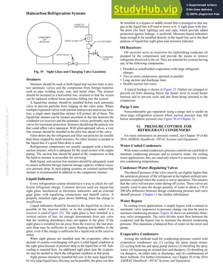 Licensed
for
single
user.
©
2018
ASHRAE,
Inc.
Halocarbon Refrigeration Systems 1.33
Strainers
Strainers should be used in both liquid and suction lines to pro-
tect automatic valves and the compressor from foreign material,
such as pipe welding scale, rust, and metal chips. The strainer
should be mounted in a horizontal line, oriented so that the screen
can be replaced without loose particles falling into the system.
A liquid-line strainer should be installed before each automatic
valve to prevent particles from lodging on the valve seats. Where
multiple expansion valves with internal strainers are used at one loca-
tion, a single main liquid-line strainer will protect all of these. The
liquid-line strainer can be located anywhere in the line between the
condenser (or receiver) and the automatic valves, preferably near the
valves for maximum protection. Strainers should trap the particle size
that could affect valve operation. With pilot-operated valves, a very
fine strainer should be installed in the pilot line ahead of the valve.
Filter-driers dry the refrigerant and filter out particles far smaller
than those trapped by mesh strainers. No other strainer is needed in
the liquid line if a good filter-drier is used.
Refrigeration compressors are usually equipped with a built-in
suction strainer, which is adequate for the usual system with copper
piping. The suction line should be piped at the compressor so that
the built-in strainer is accessible for servicing.
Both liquid- and suction-line strainers should be adequately sized
to ensure sufficient foreign material storage capacity without exces-
sive pressure drop. In steel piping systems, an external suction-line
strainer is recommended in addition to the compressor strainer.
Liquid Indicators
Every refrigeration system should have a way to check for suf-
ficient refrigerant charge. Common devices used are liquid-line
sight glass, mechanical or electronic indicators, and an external
gage glass with equalizing connections and shutoff valves. A
properly installed sight glass shows bubbling when the charge is
insufficient.
Liquid indicators should be located in the liquid line as close as
possible to the receiver outlet, or to the condenser outlet if no
receiver is used (Figure 35). The sight glass is best installed in a
vertical section of line, far enough downstream from any valve
that the resulting disturbance does not appear in the glass. If the
sight glass is installed too far away from the receiver, the line pres-
sure drop may be sufficient to cause flashing and bubbles in the
glass, even if the charge is sufficient for a liquid seal at the receiver
outlet.
When sight glasses are installed near the evaporator, often no
amount of system overcharging will give a solid liquid condition at
the sight glass because of pressure drop in the liquid line or lift. Sub-
cooling is required here. An additional sight glass near the evapora-
tor may be needed to check the refrigerant condition at that point.
Sight glasses should be installed full size in the main liquid line.
In very large liquid lines, this may not be possible; the glass can then
be installed in a bypass or saddle mount that is arranged so that any
gas in the liquid line will tend to move to it. A sight glass with dou-
ble ports (for back lighting) and seal caps, which provide added
protection against leakage, is preferred. Moisture-liquid indicators
large enough to be installed directly in the liquid line serve the dual
purpose of liquid-line sight glass and moisture indicator.
Oil Receivers
Oil receivers serve as reservoirs for replenishing crankcase oil
pumped by the compressors and provide the means to remove
refrigerant dissolved in the oil. They are selected for systems having
any of the following components:
• Flooded or semiflooded evaporators with large refrigerant
charges
• Two or more compressors operated in parallel
• Long suction and discharge lines
• Double suction line risers
A typical hookup is shown in Figure 33. Outlets are arranged to
prevent oil from draining below the heater level to avoid heater
burnout and to prevent scale and dirt from being returned to the
compressor.
Purge Units
Noncondensable gas separation using a purge unit is useful on
most large refrigeration systems where suction pressure may fall
below atmospheric pressure (see Figure 30 of Chapter 2).
11. PRESSURE CONTROL FOR
REFRIGERANT CONDENSERS
For more information on pressure control, see Chapter 39 of the
2016 ASHRAE Handbook—HVAC Systems and Equipment.
Water-Cooled Condensers
With water-cooled condensers, pressure controls are used both to
maintain condensing pressure and to conserve water. On cooling
tower applications, they are used only where it is necessary to main-
tain condensing temperatures.
Condenser-Water-Regulating Valves
The shutoff pressure of the valve must be set slightly higher than
the saturation pressure of the refrigerant at the highest ambient tem-
perature expected when the system is not in operation. This ensures
that the valve will not pass water during off cycles. These valves are
usually sized to pass the design quantity of water at about a 170 to
200 kPa difference between design condensing pressure and valve
shutoff pressure. Chapter 11 has further information.
Water Bypass
In cooling tower applications, a simple bypass with a manual or
automatic valve responsive to pressure change can also be used to
maintain condensing pressure. Figure 36 shows an automatic three-
way valve arrangement. The valve divides water flow between the
condenser and the bypass line to maintain the desired condensing
pressure. This maintains a balanced flow of water on the tower and
pump.
Evaporative Condensers
Among the methods used for condensing pressure control with
evaporative condensers are (1) cycling the spray pump motor;
(2) cycling both fan and spray pump motors; (3) throttling the spray
water; (4) bypassing air around duct and dampers; (5) throttling air
via dampers, on either inlet or discharge; and (6) combinations of
these methods. For further information, see Chapter 39 of the 2016
ASHRAE Handbook—HVAC Systems and Equipment.
Fig. 35 Sight Glass and Charging Valve Locations
 
