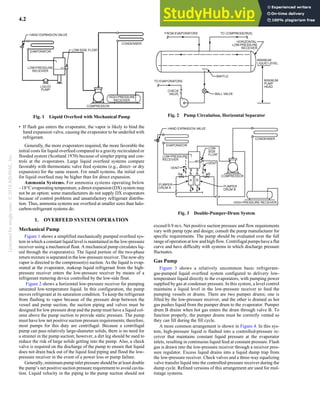 Licensed
for
single
user.
©
2018
ASHRAE,
Inc.
4.2 2018 ASHRAE Handbook—Refrigeration (SI)
• If flash gas enters the evaporator, the vapor is likely to bind the
hand expansion valve, causing the evaporator to be underfed with
refrigerant.
Generally, the more evaporators required, the more favorable the
initial costs for liquid overfeed compared to a gravity recirculated or
flooded system (Scotland 1970) because of simpler piping and con-
trols at the evaporators. Large liquid overfeed systems compare
favorably with thermostatic valve feed systems (e.g., direct- or dry
expansion) for the same reason. For small systems, the initial cost
for liquid overfeed may be higher than for direct expansion.
Ammonia Systems. For ammonia systems operating below
–18°Cevaporating temperature, a direct-expansion (DX) system may
not be an option: some manufacturers do not supply DX evaporators
because of control problems and unsatisfactory refrigerant distribu-
tion. Thus, ammonia systems use overfeed at smaller sizes than halo-
carbon-refrigerant systems do.
1. OVERFEED SYSTEM OPERATION
Mechanical Pump
Figure 1 shows a simplified mechanically pumped overfeed sys-
tem in which a constant liquid level is maintained in the low-pressure
receiver using a mechanical float. A mechanical pump circulates liq-
uid through the evaporator(s). The liquid portion of the two-phase
return mixture is separated in the low-pressure receiver. The now-dry
vapor is directed to the compressor(s) suction. As the liquid is evap-
orated at the evaporator, makeup liquid refrigerant from the high-
pressure receiver enters the low-pressure receiver by means of a
refrigerant metering device controlled by the low-side float.
Figure 2 shows a horizontal low-pressure receiver for pumping
saturated low-temperature liquid. In this configuration, the pump
moves refrigerant at its saturation condition. To keep the refrigerant
from flashing to vapor because of the pressure drop between the
vessel and pump suction, the suction piping and valves must be
designed for low pressure drop and the pump must have a liquid col-
umn above the pump suction to provide static pressure. The pump
must have low net positive suction pressure requirements; therefore,
most pumps for this duty are centrifugal. Because a centrifugal
pump can pass relatively large-diameter solids, there is no need for
a strainer in the pump suction; however, a dirt leg should be used to
reduce the risk of large solids getting into the pump. Also, a check
valve is required on the discharge of the pump to ensure that liquid
does not drain back out of the liquid feed piping and flood the low-
pressure receiver in the event of a power loss or pump failure.
Generally, minimum pump inlet pressure should be at least double
the pump’s net positive suction pressure requirement to avoid cavita-
tion. Liquid velocity in the piping to the pump suction should not
exceed 0.9 m/s. Net positive suction pressure and flow requirements
vary with pump type and design; consult the pump manufacturer for
specific requirements. The pump should be evaluated over the full
range ofoperationat low and highflow. Centrifugal pumpshaveaflat
curve and have difficulty with systems in which discharge pressure
fluctuates.
Gas Pump
Figure 3 shows a relatively uncommon basic refrigerant-
gas-pumped liquid overfeed system configured to delivery low-
temperature liquid directly to the evaporators, with pumping power
supplied by gas at condenser pressure. In this system, a level control
maintains a liquid level in the low-pressure receiver to feed the
pumping vessels or drums. There are two pumper drums; one is
filled by the low-pressure receiver, and the other is drained as hot
gas pushes liquid from the pumper drum to the evaporator. Pumper
drum B drains when hot gas enters the drum through valve B. To
function properly, the pumper drums must be correctly vented so
they can fill during the fill cycle.
A more common arrangement is shown in Figure 4. In this sys-
tem, high-pressure liquid is flashed into a controlled-pressure re-
ceiver that maintains constant liquid pressure at the evaporator
inlets, resulting in continuous liquid feed at constant pressure. Flash
gas is drawn into the low-pressure receiver through a receiver pres-
sure regulator. Excess liquid drains into a liquid dump trap from
the low-pressure receiver. Check valves and a three-way equalizing
valve transfer liquid into the controlled-pressure receiver during the
dump cycle. Refined versions of this arrangement are used for mul-
tistage systems.
Fig. 1 Liquid Overfeed with Mechanical Pump Fig. 2 Pump Circulation, Horizontal Separator
Fig. 3 Double-Pumper-Drum System
 