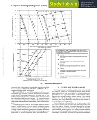 Licensed
for
single
user.
©
2018
ASHRAE,
Inc.
Component Balancing in Refrigeration Systems 5.3
concept of heat and mechanical energy input equivalent combina-
tions is recognized. Chapter 2 of the 2017 ASHRAE Handbook—
Fundamentals has further information.
This method finds the natural balance points of compressors
operating at their maximum capacities. For multiple-stage loads at
several specific operating temperatures, the usual way of con-
trolling compressor capacities is with a suction pressure control
and compressor capacity control device. This control accommo-
dates any mismatch in pumping capabilities of multistage compres-
sors, instead of allowing each compressor to find its natural balance
point.
Computer programs could be developed to determine balance
points of complex systems. However, because applications, compo-
nents, and piping arrangements are so diverse, many designers use
available capacity performance data from vendors and plot balance
points for chosen components. Individual computer programs may
be available for specific components, which speeds the process.
4. ENERGY AND MASS BALANCES
A systematic, point-to-point flow analysis of the system (includ-
ing piping) is essential in accounting for pressure drops and heat
gains, particularly in long suction lines. Air-cooled condensers, in
particular, can have large pressure drops, which must be included in
the analysis to estimate a realistic balance. Making a flow diagram
of the system with designated pressures and temperatures, loads,
enthalpies, flow rates, and energy requirements helps identify all
important factors and components.
An overall energy and mass balance for the system is also essen-
tial to avoid mistakes. The overall system represented by the com-
plete flow diagram should be enclosed by a dotted-line envelope.
Any energy inputs to or outputs from the system that directly affect
the heat content of the refrigerant itself should cross the dotted line
and must enter the energy balance equations. Accurate estimates of
ambient heat gains through insulation and heat losses from discharge
Fig. 1 Brine Chiller Balance Curve
 