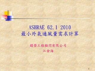 ASHRAE 62.1 2010
最小外氣通風量需求計算

  鑕榮工程顧問有限公司
     江金海



                     1
 