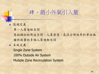 肆、最小外氣引入量

   區域定義
    單一人員進駐空間
    具相類似的用途空間、人員密度、氣流分佈效率和單位面
    積供風量的多個人員進駐空間
   系統定義
    Single Zone System
    100% Outside Air System
    Mutiple Zone Recirculation System


                                        14
 