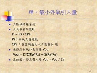 肆、最小外氣引入量

   多區域循環系統
   人員參差因數D
    D = Ps / ΣPz
    Ps：系統人員總數
    ΣPz ：各區域最大人員數量加 總
   未修正系統外氣需量 Vou
    Vou = D*Σ(Rp*Pz) + Σ(Ra*Az)
   系統最小外氣引入量 Vot = Vou / Ev


                                  23
 