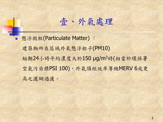 壹、外氣處理
   懸浮微粒(Particulate Matter) ：
    建築物所在區域外氣懸浮粒子(PM10)
    短期24小時平均濃度大於150 μg/m3時(相當於環保署
    空氣污染標PSI 100)，外氣須經效率等級MERV 6或更
    高之濾網過濾。




                                     3
 
