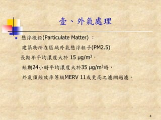 壹、外氣處理
   懸浮微粒(Particulate Matter) ：
    建築物所在區域外氣懸浮粒子(PM2.5)
    長期年平均濃度大於 15 μg/m3，
    短期24小時平均濃度大於35 μg/m3時，
    外氣須經效率等級MERV 11或更高之濾網過濾。




                                 4
 
