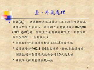 壹、外氣處理
   臭氧(O3) ： 建築物所在區域最近三年平均年度第四高
    濃度大於每天最大八小時平均外氣臭氧濃度0.107ppm
    (209 μg/m3)時，需設置外氣臭氧處理裝置，且移除效
    率至少40% 。 例外狀況：
    * 系統設計外氣循環次數每小時1.5次或更低
    * 當外氣量符合62.1 第6章需求時，提供臭氧濃度感
     測器控制外氣循環次數每小時1.5次或更低
    * 補氣單元採用直接燃燒加熱

                                    5
 