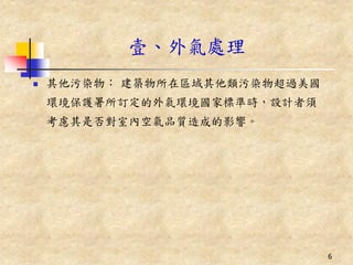 壹、外氣處理
   其他污染物： 建築物所在區域其他類污染物超過美國
    環境保護署所訂定的外氣環境國家標準時，設計者須
    考慮其是否對室內空氣品質造成的影響。




                               6
 